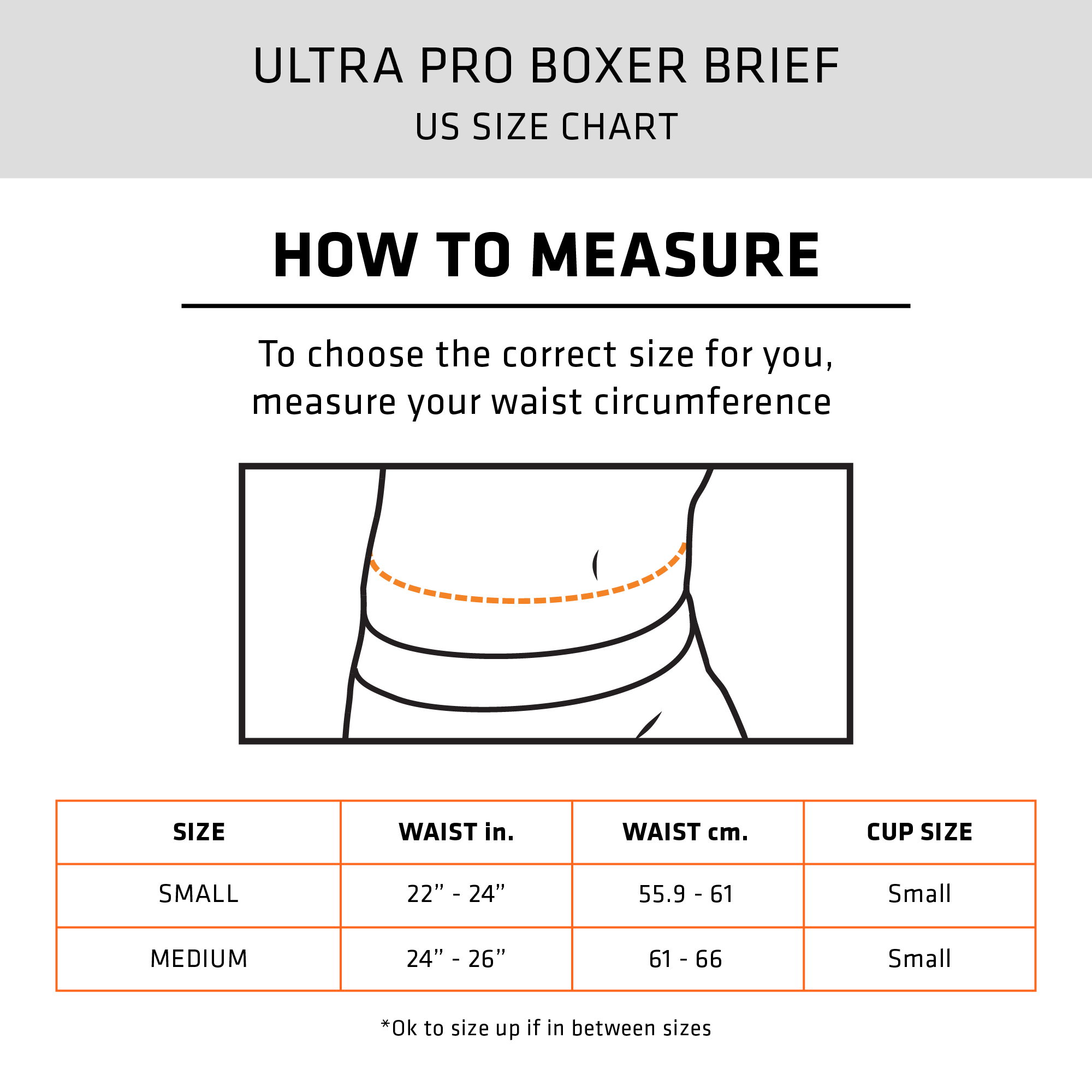 ULTRA PRO BOXER BRIEF - HOW TO MEASURE: To choose the correct size for you, measure your waist circumference | SIZE CHART - SMALL: WAIST - 22"-24" inches (55.9-61cm), CUP SIZE: SMALL - MEDIUM: WAIST - 24"-26" inches (61-66cm), CUP SIZE: SMALL | * OK To size up if in between sizes