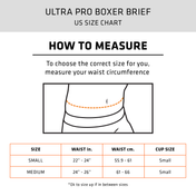 ULTRA PRO BOXER BRIEF - HOW TO MEASURE: To choose the correct size for you, measure your waist circumference | SIZE CHART - SMALL: WAIST - 22"-24" inches (55.9-61cm), CUP SIZE: SMALL - MEDIUM: WAIST - 24"-26" inches (61-66cm), CUP SIZE: SMALL | * OK To size up if in between sizes